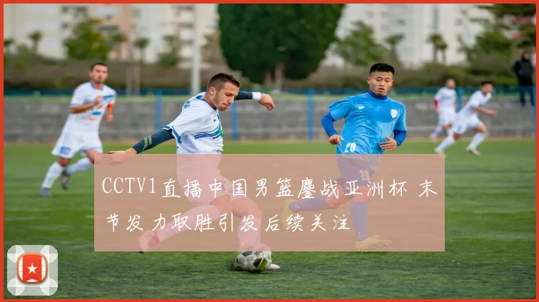 CCTV1直播中国男篮鏖战亚洲杯 末节发力取胜引发后续关注