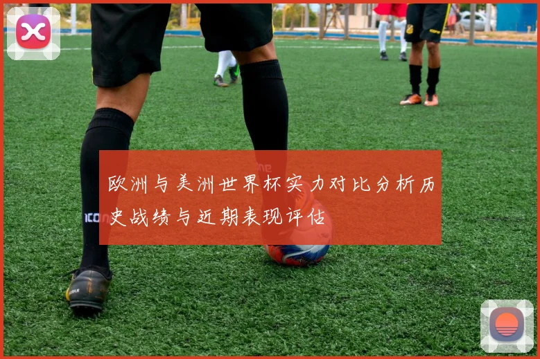 欧洲与美洲世界杯实力对比分析历史战绩与近期表现评估