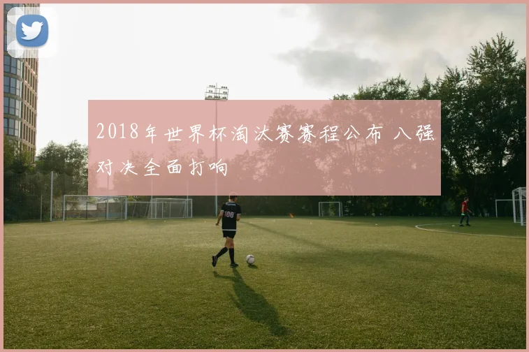 2018年世界杯淘汰赛赛程公布 八强对决全面打响