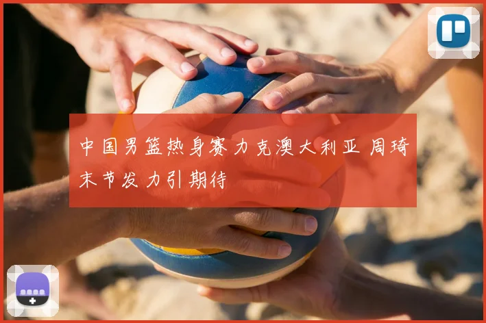 中国男篮热身赛力克澳大利亚 周琦末节发力引期待