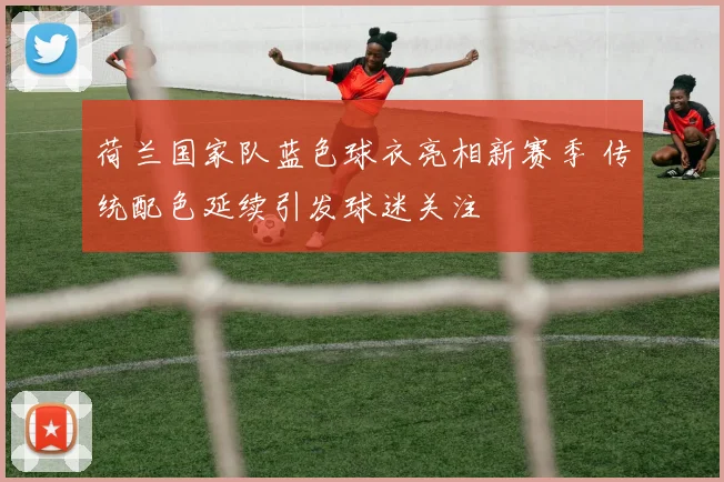 荷兰国家队蓝色球衣亮相新赛季 传统配色延续引发球迷关注