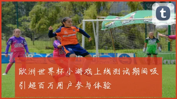 欧洲世界杯小游戏上线测试期间吸引超百万用户参与体验