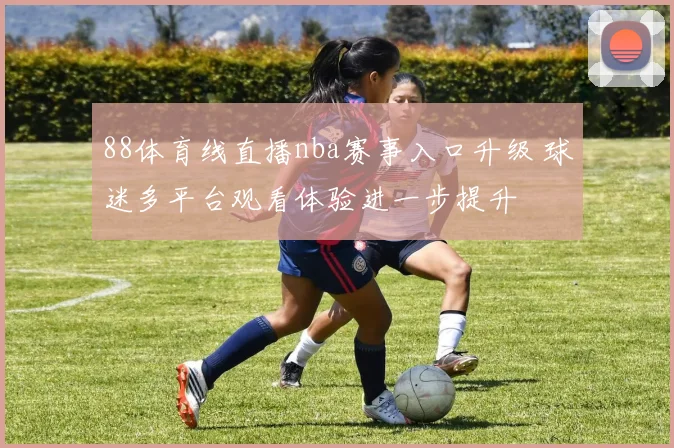 88体育线直播nba赛事入口升级 球迷多平台观看体验进一步提升