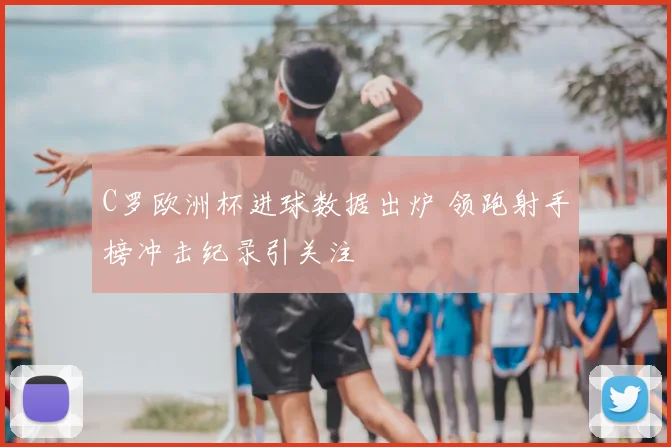 C罗欧洲杯进球数据出炉 领跑射手榜冲击纪录引关注
