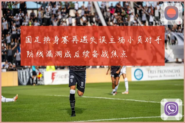 国足热身赛再遇失误主场小负对手 防线漏洞成后续备战焦点