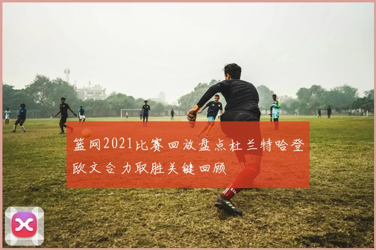 篮网2021比赛回放盘点杜兰特哈登欧文合力取胜关键回顾