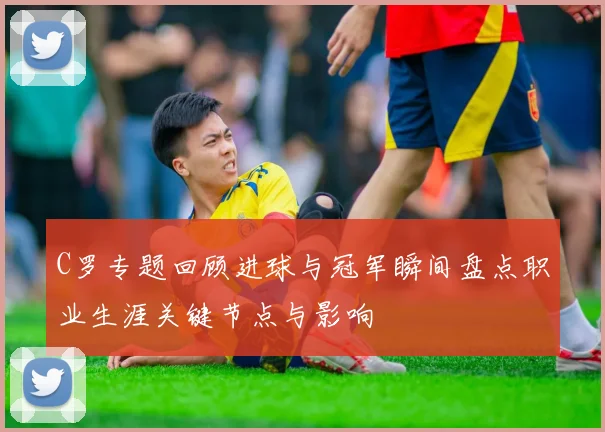 C罗专题回顾进球与冠军瞬间盘点职业生涯关键节点与影响