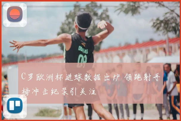 C罗欧洲杯进球数据出炉 领跑射手榜冲击纪录引关注
