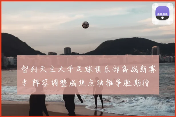 智利天主大学足球俱乐部备战新赛季 阵容调整成焦点助推争胜期待