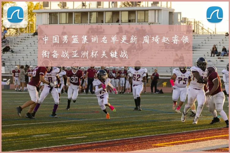 中国男篮集训名单更新 周琦赵睿领衔备战亚洲杯关键战