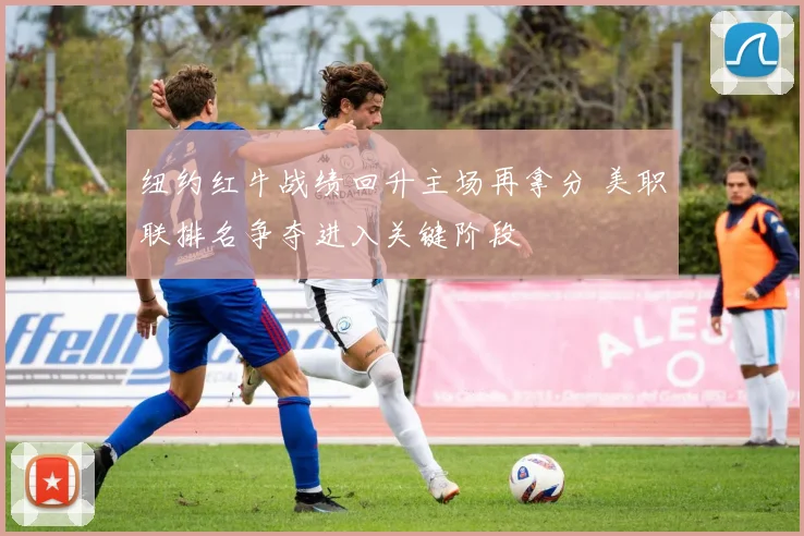 纽约红牛战绩回升主场再拿分 美职联排名争夺进入关键阶段