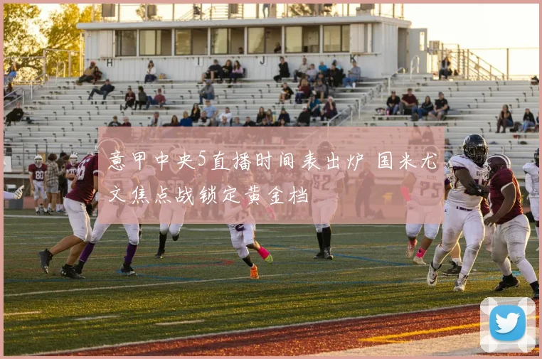 意甲中央5直播时间表出炉 国米尤文焦点战锁定黄金档