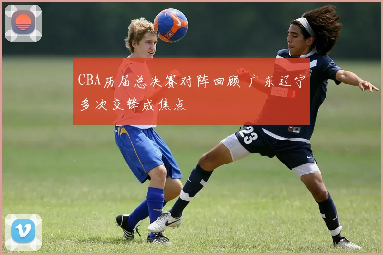 CBA历届总决赛对阵回顾 广东辽宁多次交锋成焦点