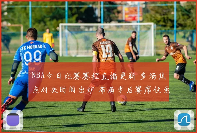 NBA今日比赛赛程直播更新 多场焦点对决时间出炉 布局季后赛席位竞争更激烈