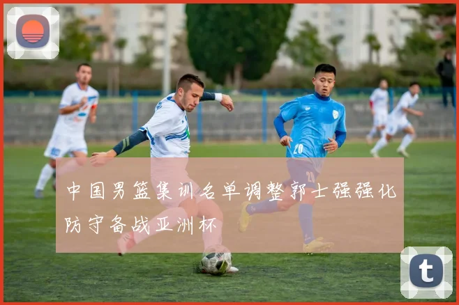 中国男篮集训名单调整郭士强强化防守备战亚洲杯