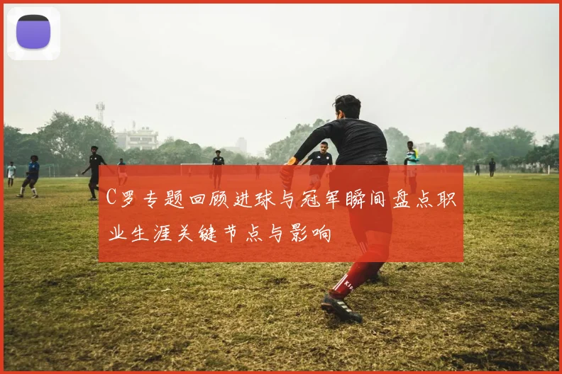 C罗专题回顾进球与冠军瞬间盘点职业生涯关键节点与影响