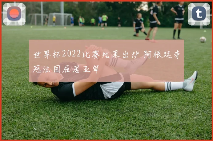 世界杯2022比赛结果出炉 阿根廷夺冠法国屈居亚军