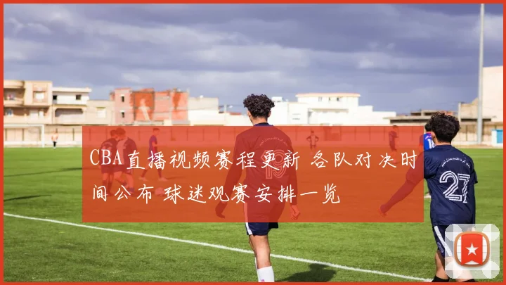 CBA直播视频赛程更新 各队对决时间公布 球迷观赛安排一览