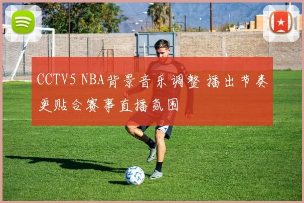 CCTV5 NBA背景音乐调整 播出节奏更贴合赛事直播氛围