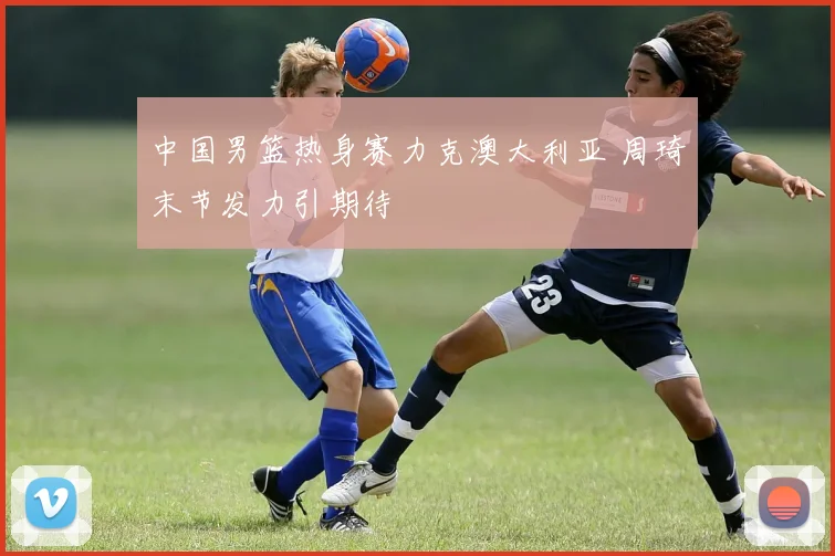 中国男篮热身赛力克澳大利亚 周琦末节发力引期待