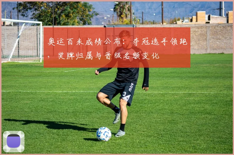 奥运百米成绩公布：夺冠选手领跑，奖牌归属与晋级名额变化