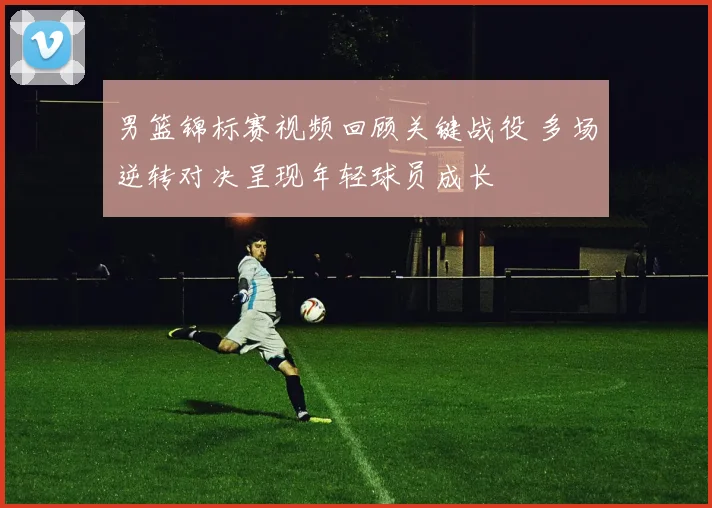 男篮锦标赛视频回顾关键战役 多场逆转对决呈现年轻球员成长