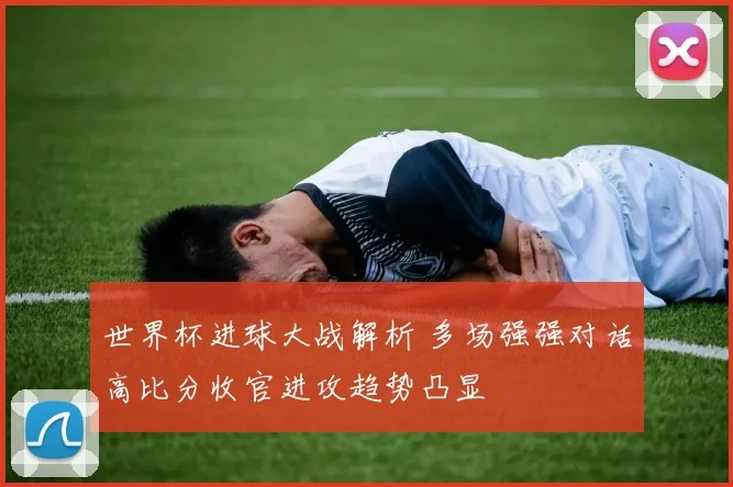 世界杯进球大战解析 多场强强对话高比分收官进攻趋势凸显