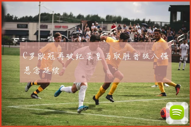 C罗欧冠再破纪录皇马取胜晋级八强悬念延续