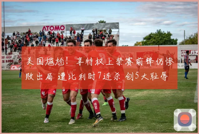 美国尴尬!享特权上禁赛前锋仍惨败出局 遭比利时7连杀 创5大耻辱