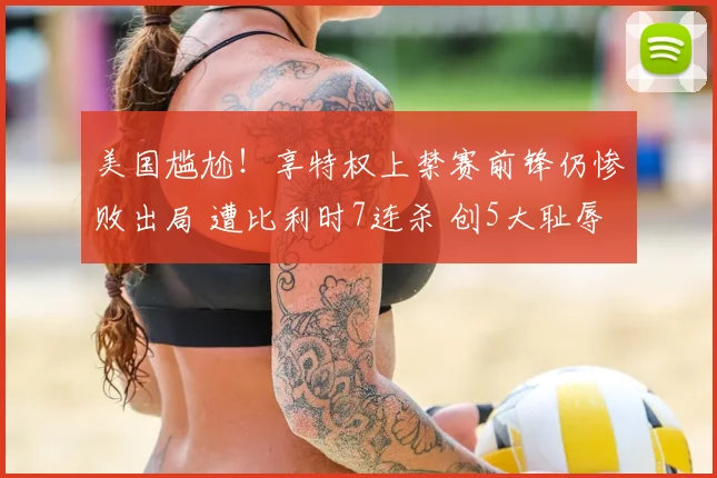 美国尴尬!享特权上禁赛前锋仍惨败出局 遭比利时7连杀 创5大耻辱