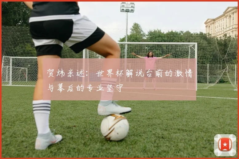 贺炜亲述:世界杯解说台前的激情与幕后的专业坚守