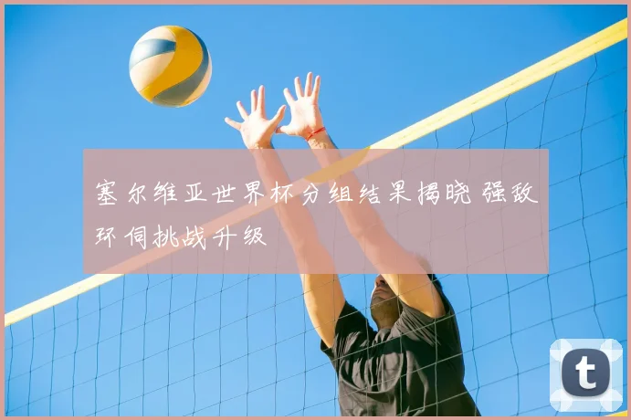 塞尔维亚世界杯分组结果揭晓 强敌环伺挑战升级