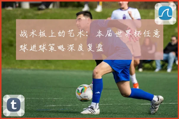战术板上的艺术:本届世界杯任意球进球策略深度复盘
