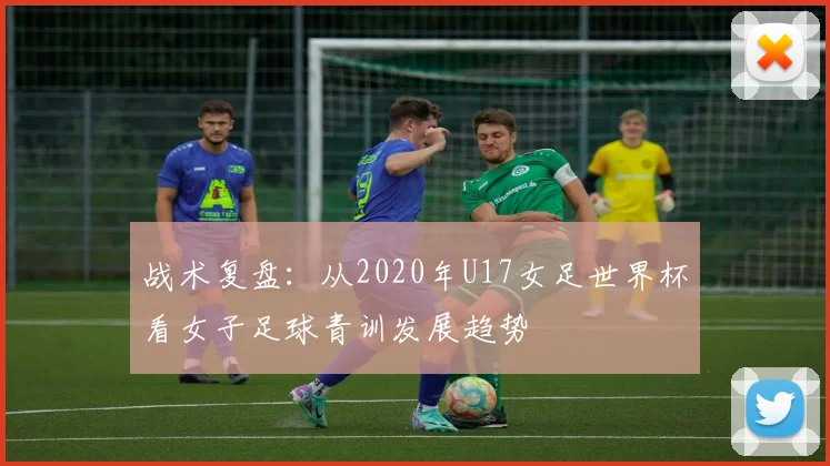 战术复盘:从2020年U17女足世界杯看女子足球青训发展趋势