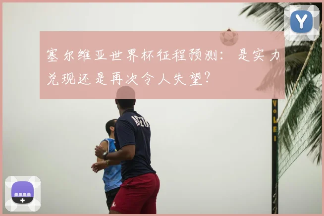 塞尔维亚世界杯征程预测:是实力兑现还是再次令人失望?